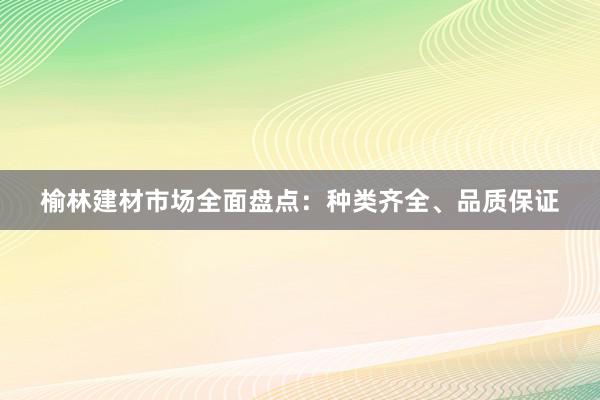 榆林建材市场全面盘点：种类齐全、品质保证